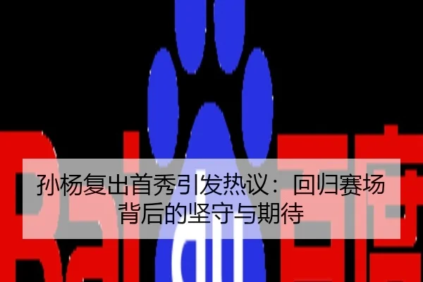 孙杨复出首秀引发热议：回归赛场背后的坚守与期待