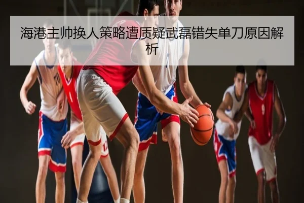 海港主帅换人策略遭质疑武磊错失单刀原因解析