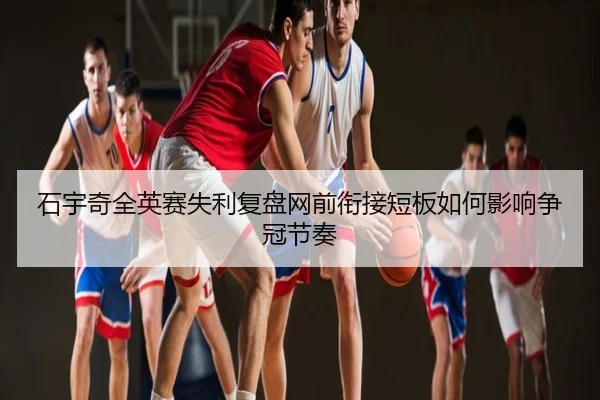 石宇奇全英赛失利复盘网前衔接短板如何影响争冠节奏