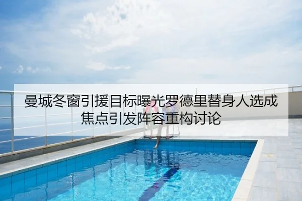曼城冬窗引援目标曝光罗德里替身人选成焦点引发阵容重构讨论