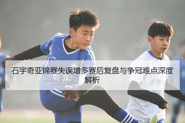 石宇奇亚锦赛失误增多赛后复盘与争冠难点深度解析