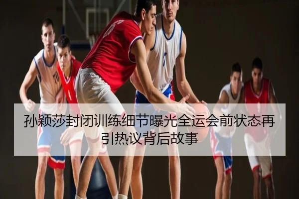 孙颖莎封闭训练细节曝光全运会前状态再引热议背后故事