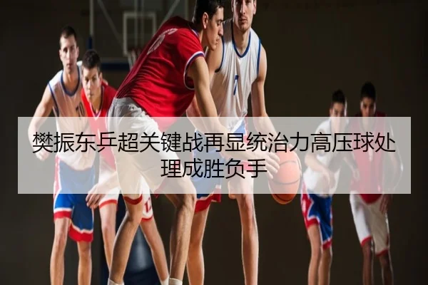 樊振东乒超关键战再显统治力高压球处理成胜负手