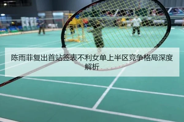 陈雨菲复出首站签表不利女单上半区竞争格局深度解析